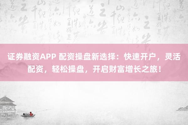 证券融资APP 配资操盘新选择：快速开户，灵活配资，轻松操盘，开启财富增长之旅！