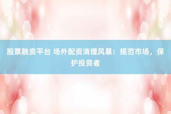 股票融资平台 场外配资清理风暴：规范市场，保护投资者
