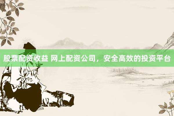 股票配资收益 网上配资公司，安全高效的投资平台