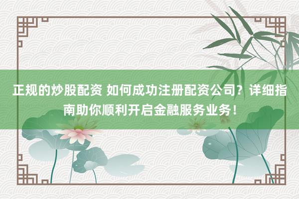 正规的炒股配资 如何成功注册配资公司？详细指南助你顺利开启金融服务业务！
