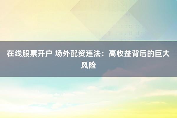 在线股票开户 场外配资违法：高收益背后的巨大风险