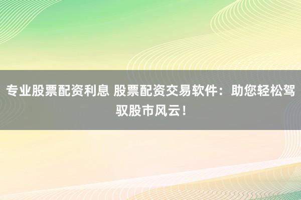 专业股票配资利息 股票配资交易软件：助您轻松驾驭股市风云！