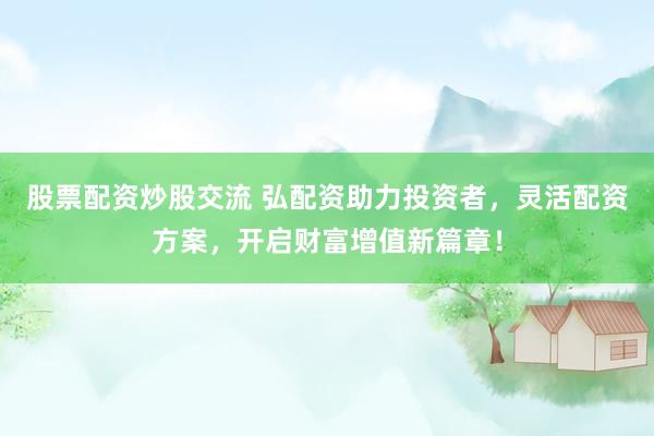 股票配资炒股交流 弘配资助力投资者，灵活配资方案，开启财富增值新篇章！