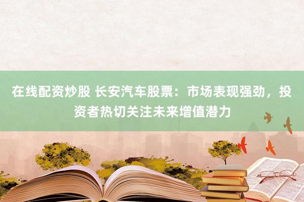 在线配资炒股 长安汽车股票：市场表现强劲，投资者热切关注未来增值潜力