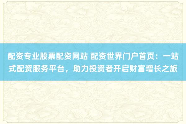 配资专业股票配资网站 配资世界门户首页：一站式配资服务平台，助力投资者开启财富增长之旅