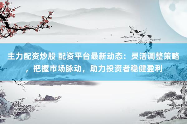 主力配资炒股 配资平台最新动态：灵活调整策略，把握市场脉动，助力投资者稳健盈利