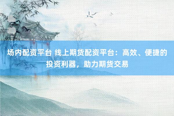 场内配资平台 线上期货配资平台:高效、便捷的投资利器,助力期货交易
