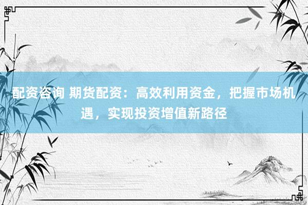 配资咨询 期货配资：高效利用资金，把握市场机遇，实现投资增值新路径
