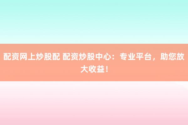 配资网上炒股配 配资炒股中心：专业平台，助您放大收益！