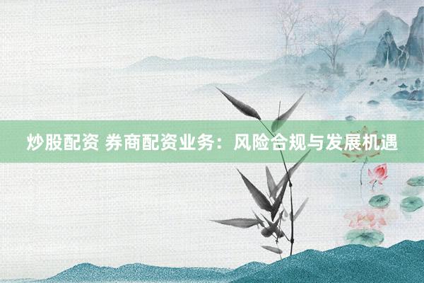 炒股配资 券商配资业务：风险合规与发展机遇