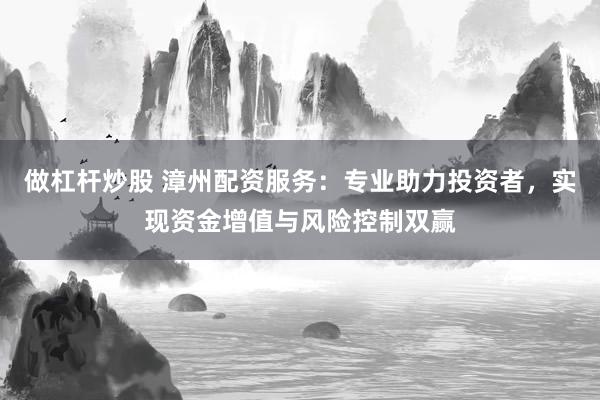 做杠杆炒股 漳州配资服务：专业助力投资者，实现资金增值与风险控制双赢