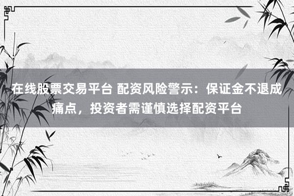 在线股票交易平台 配资风险警示：保证金不退成痛点，投资者需谨慎选择配资平台