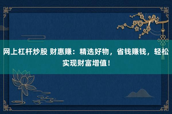 网上杠杆炒股 财惠赚:精选好物,省钱赚钱,轻松实现财富增值!