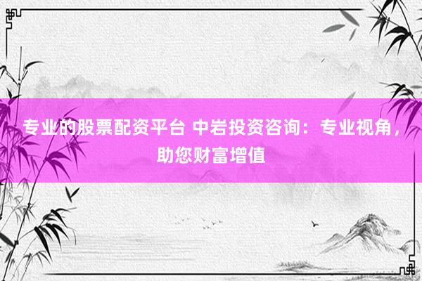 专业的股票配资平台 中岩投资咨询：专业视角，助您财富增值