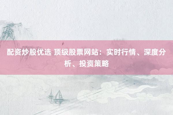 配资炒股优选 顶级股票网站：实时行情、深度分析、投资策略