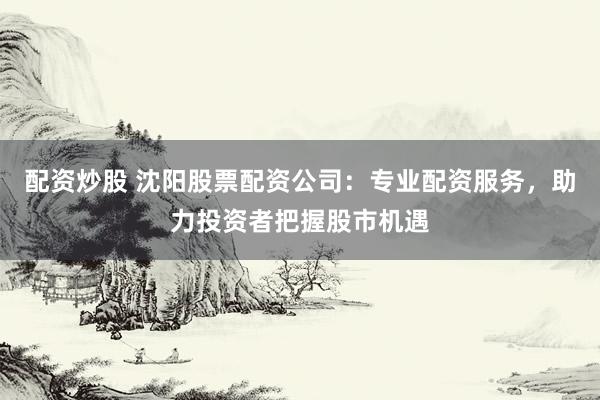 配资炒股 沈阳股票配资公司：专业配资服务，助力投资者把握股市机遇