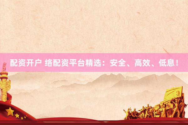 配资开户 络配资平台精选：安全、高效、低息！