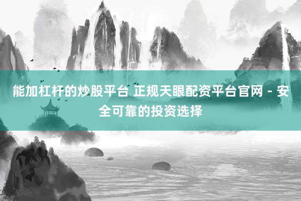 能加杠杆的炒股平台 正规天眼配资平台官网 - 安全可靠的投资选择