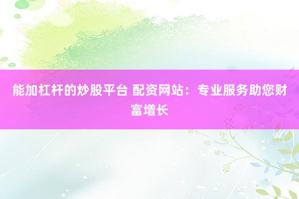 能加杠杆的炒股平台 配资网站：专业服务助您财富增长
