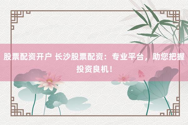 股票配资开户 长沙股票配资：专业平台，助您把握投资良机！