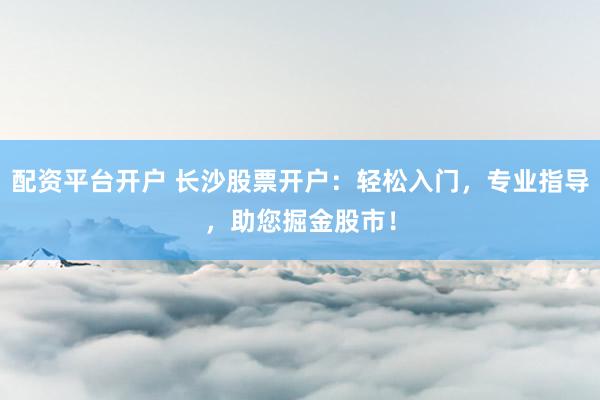 配资平台开户 长沙股票开户：轻松入门，专业指导，助您掘金股市！