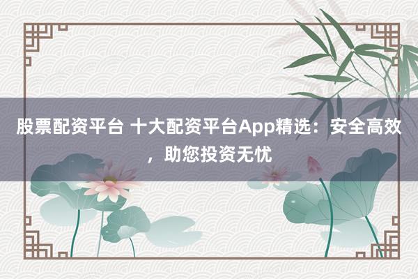 股票配资平台 十大配资平台App精选：安全高效，助您投资无忧