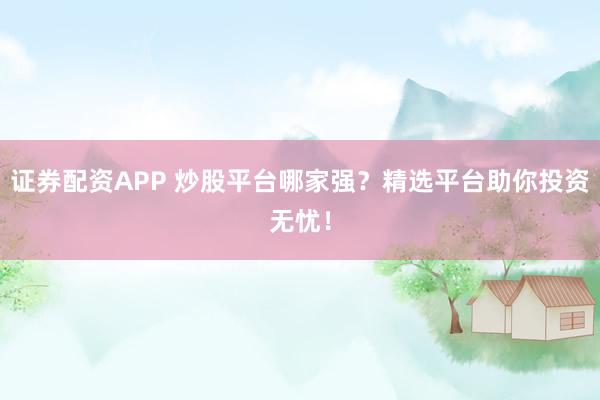 证券配资APP 炒股平台哪家强？精选平台助你投资无忧！