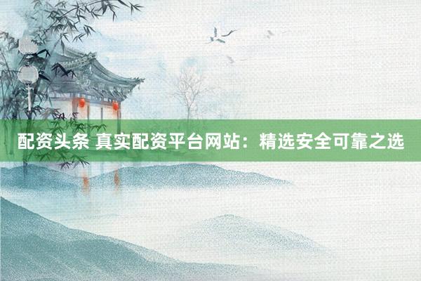 配资头条 真实配资平台网站：精选安全可靠之选