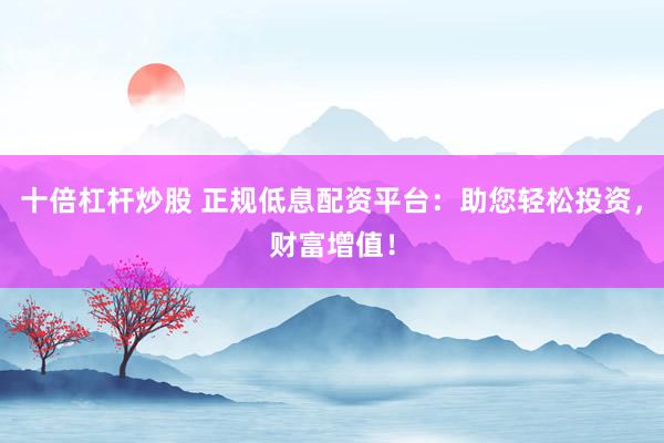 十倍杠杆炒股 正规低息配资平台：助您轻松投资，财富增值！