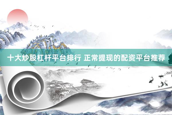 十大炒股杠杆平台排行 正常提现的配资平台推荐