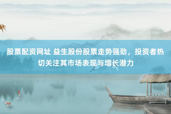股票配资网址 益生股份股票走势强劲，投资者热切关注其市场表现与增长潜力