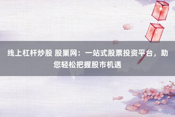 线上杠杆炒股 股巢网:一站式股票投资平台,助您轻松把握股市机遇