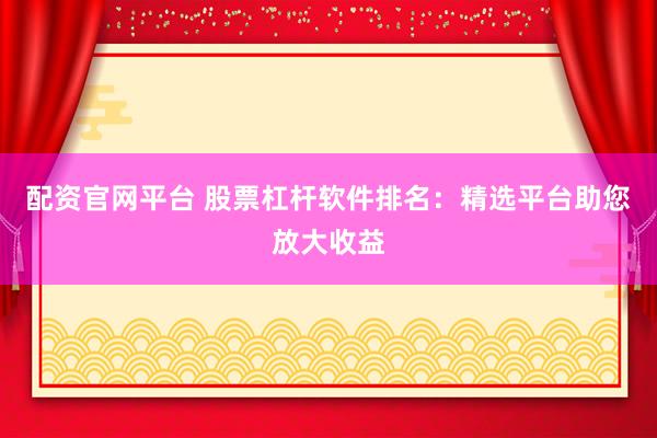 配资官网平台 股票杠杆软件排名：精选平台助您放大收益