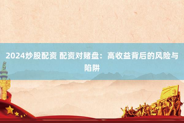 2024炒股配资 配资对赌盘：高收益背后的风险与陷阱