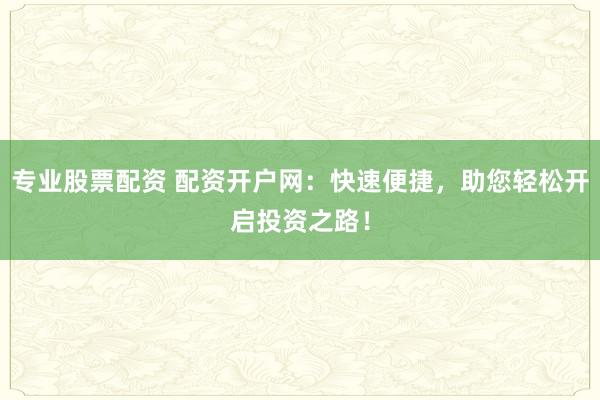 专业股票配资 配资开户网：快速便捷，助您轻松开启投资之路！