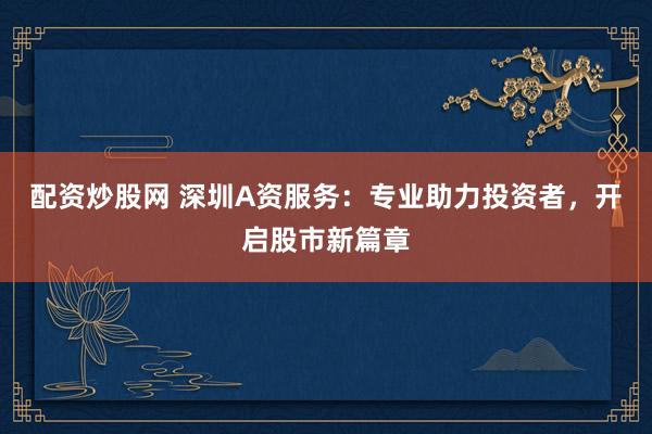 配资炒股网 深圳A资服务：专业助力投资者，开启股市新篇章