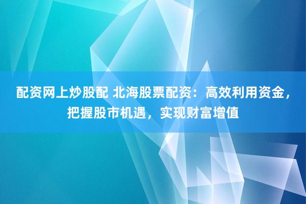 配资网上炒股配 北海股票配资：高效利用资金，把握股市机遇，实现财富增值
